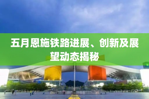 五月恩施铁路进展、创新及展望动态揭秘