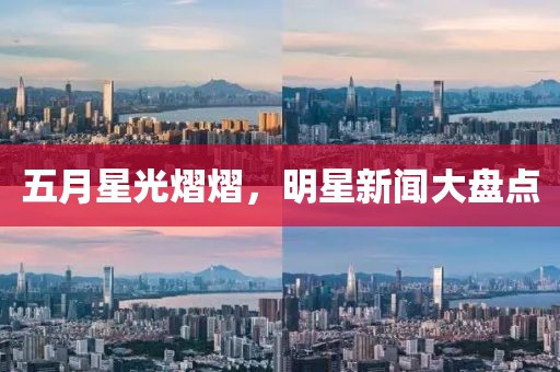 五月星光熠熠，明星新闻大盘点
