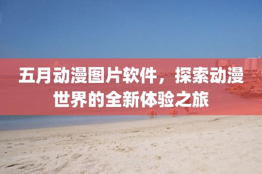 五月动漫图片软件，探索动漫世界的全新体验之旅