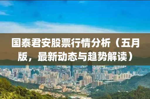 国泰君安股票行情分析（五月版，最新动态与趋势解读）