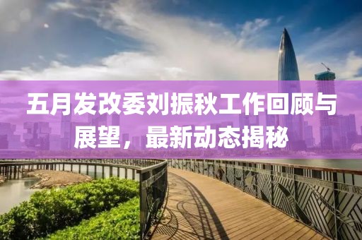 五月发改委刘振秋工作回顾与展望，最新动态揭秘