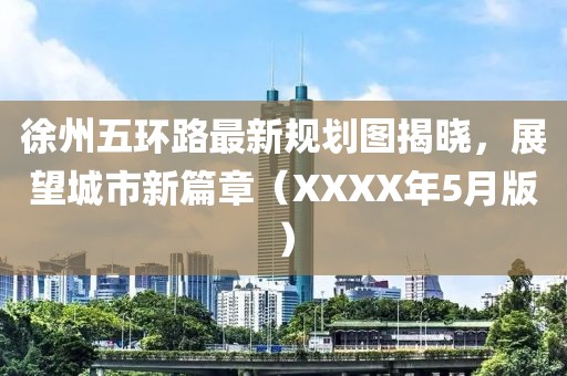 徐州五环路最新规划图揭晓，展望城市新篇章（XXXX年5月版）