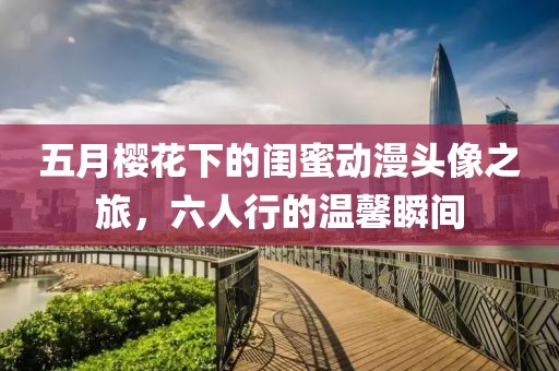 五月樱花下的闺蜜动漫头像之旅，六人行的温馨瞬间