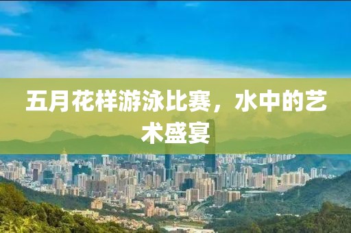 五月花样游泳比赛，水中的艺术盛宴