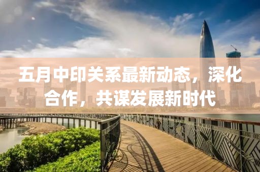 五月中印关系最新动态，深化合作，共谋发展新时代