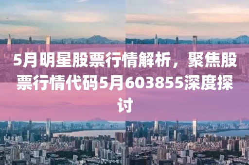 5月明星股票行情解析，聚焦股票行情代码5月603855深度探讨