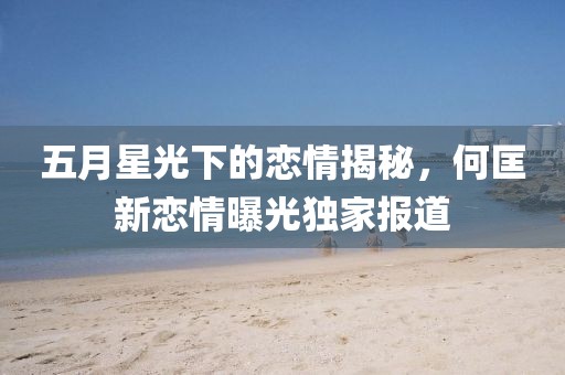 五月星光下的恋情揭秘，何匡新恋情曝光独家报道