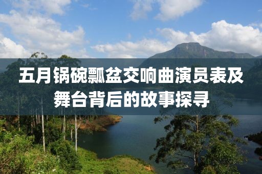 五月锅碗瓢盆交响曲演员表及舞台背后的故事探寻