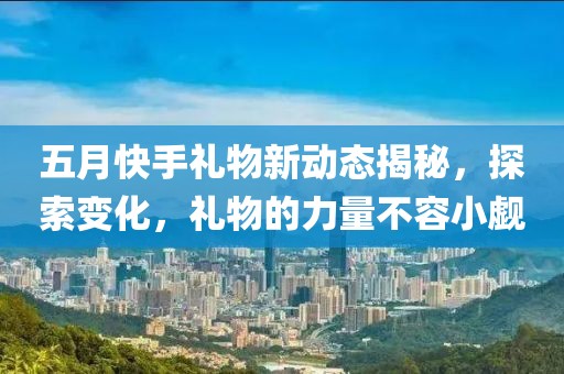 五月快手礼物新动态揭秘，探索变化，礼物的力量不容小觑