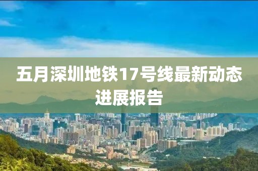五月深圳地铁17号线最新动态进展报告