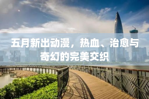 五月新出动漫，热血、治愈与奇幻的完美交织
