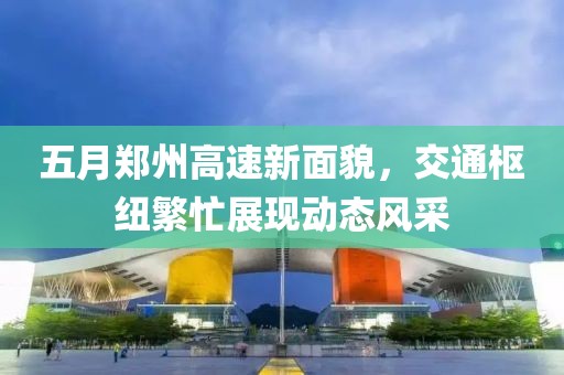 五月郑州高速新面貌，交通枢纽繁忙展现动态风采