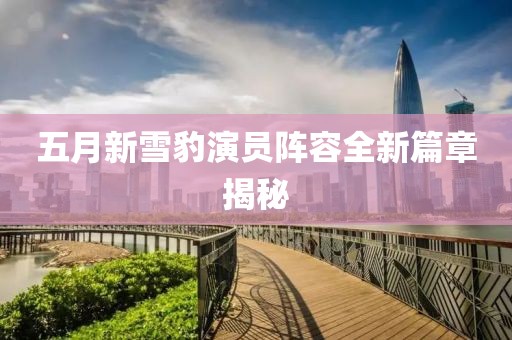五月新雪豹演员阵容全新篇章揭秘