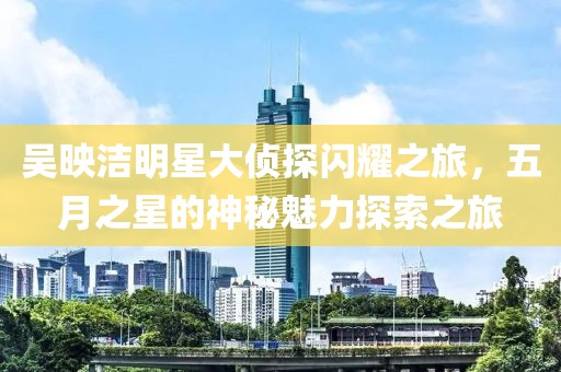 吴映洁明星大侦探闪耀之旅，五月之星的神秘魅力探索之旅