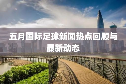 五月国际足球新闻热点回顾与最新动态