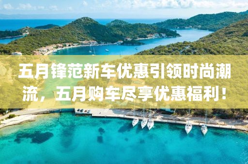五月锋范新车优惠引领时尚潮流，五月购车尽享优惠福利！