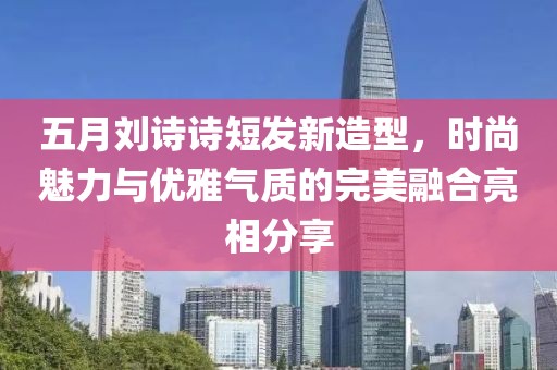 五月刘诗诗短发新造型，时尚魅力与优雅气质的完美融合亮相分享