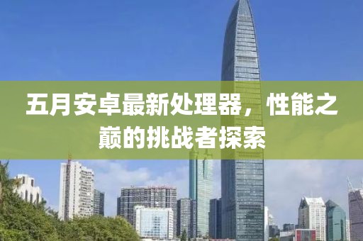 五月安卓最新处理器，性能之巅的挑战者探索