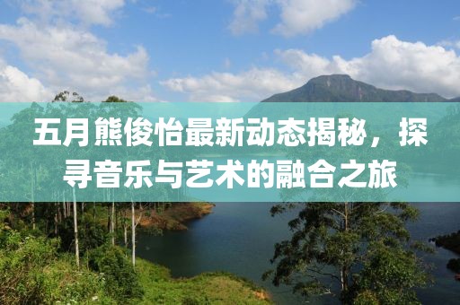 五月熊俊怡最新动态揭秘，探寻音乐与艺术的融合之旅