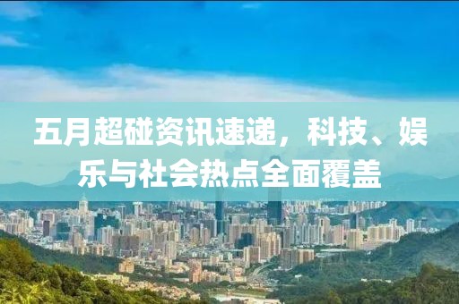 五月超碰资讯速递，科技、娱乐与社会热点全面覆盖