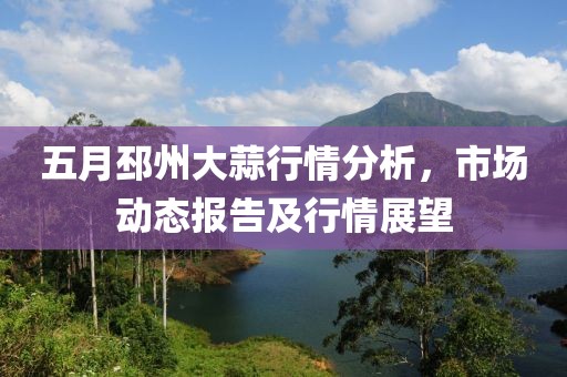 五月邳州大蒜行情分析，市场动态报告及行情展望