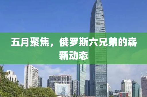 五月聚焦，俄罗斯六兄弟的崭新动态