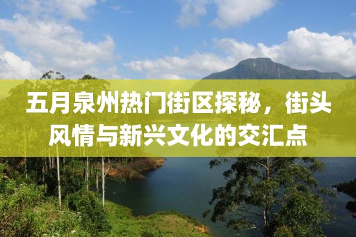 五月泉州热门街区探秘，街头风情与新兴文化的交汇点