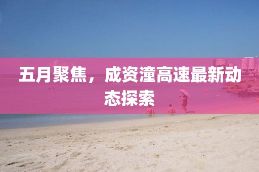 五月聚焦，成资潼高速最新动态探索
