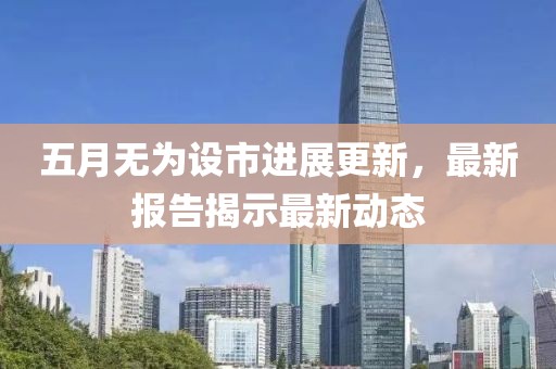 五月无为设市进展更新，最新报告揭示最新动态
