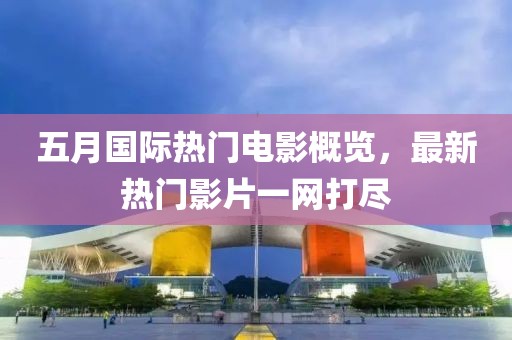 五月国际热门电影概览，最新热门影片一网打尽