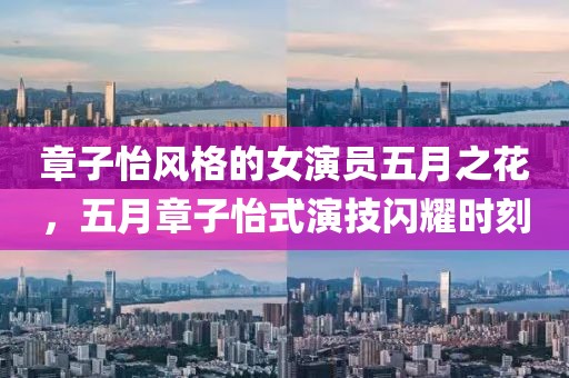 章子怡风格的女演员五月之花，五月章子怡式演技闪耀时刻