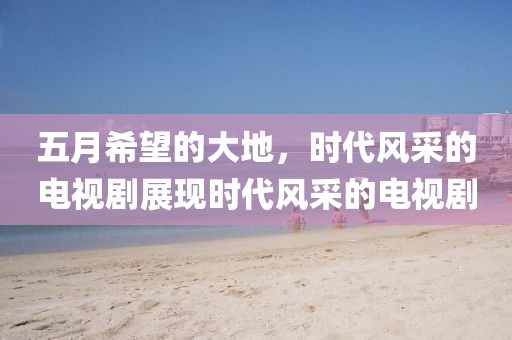 五月希望的大地，时代风采的电视剧展现时代风采的电视剧