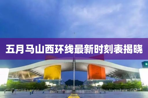 五月马山西环线最新时刻表揭晓