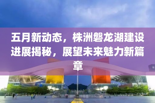 五月新动态，株洲磐龙湖建设进展揭秘，展望未来魅力新篇章
