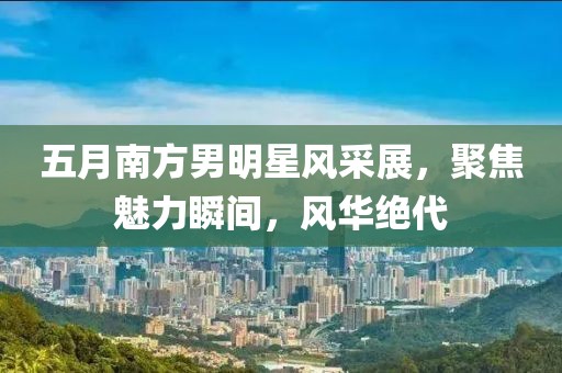 五月南方男明星风采展，聚焦魅力瞬间，风华绝代