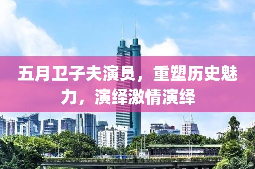 五月卫子夫演员，重塑历史魅力，演绎激情演绎