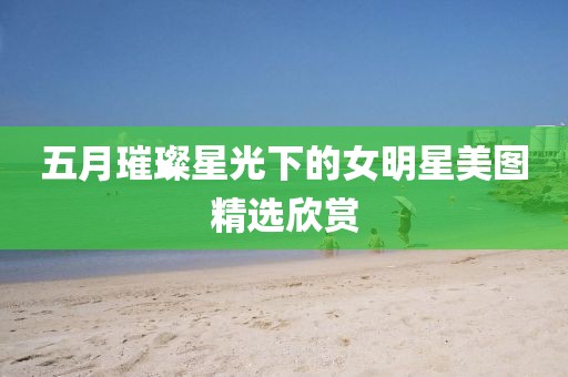五月璀璨星光下的女明星美图精选欣赏