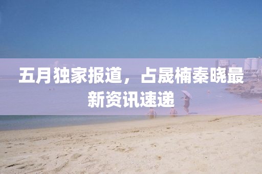 五月独家报道，占晟楠秦晓最新资讯速递
