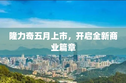 隆力奇五月上市，开启全新商业篇章