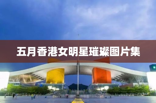 五月香港女明星璀璨图片集