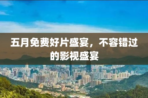 五月免费好片盛宴，不容错过的影视盛宴