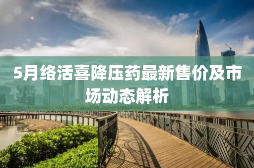 5月络活喜降压药最新售价及市场动态解析