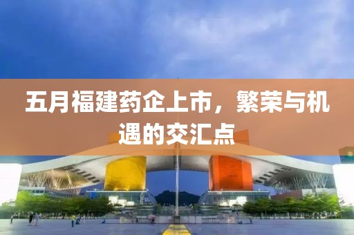 五月福建药企上市，繁荣与机遇的交汇点
