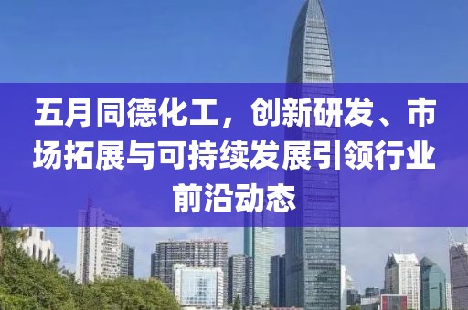 五月同德化工，创新研发、市场拓展与可持续发展引领行业前沿动态
