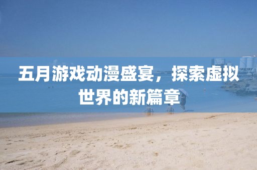 五月游戏动漫盛宴，探索虚拟世界的新篇章