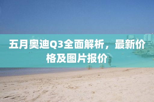 五月奥迪Q3全面解析，最新价格及图片报价