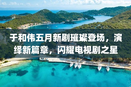 于和伟五月新剧璀璨登场，演绎新篇章，闪耀电视剧之星