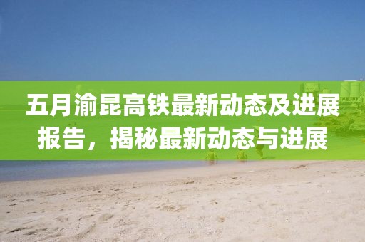 五月渝昆高铁最新动态及进展报告，揭秘最新动态与进展