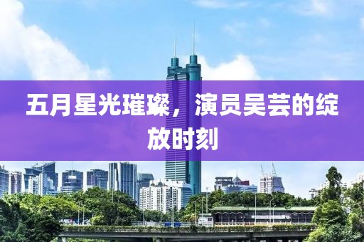 五月星光璀璨，演员吴芸的绽放时刻