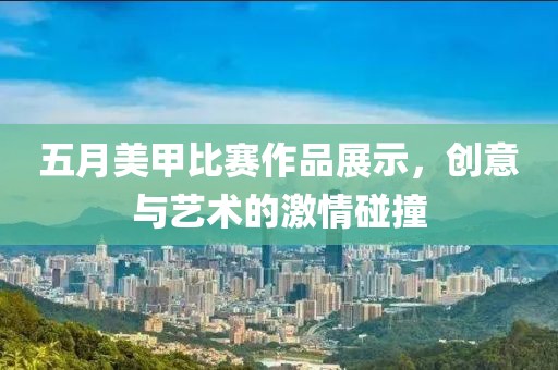 五月美甲比赛作品展示，创意与艺术的激情碰撞